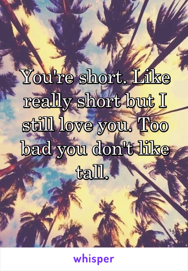 You're short. Like really short but I still love you. Too bad you don't like tall. 
