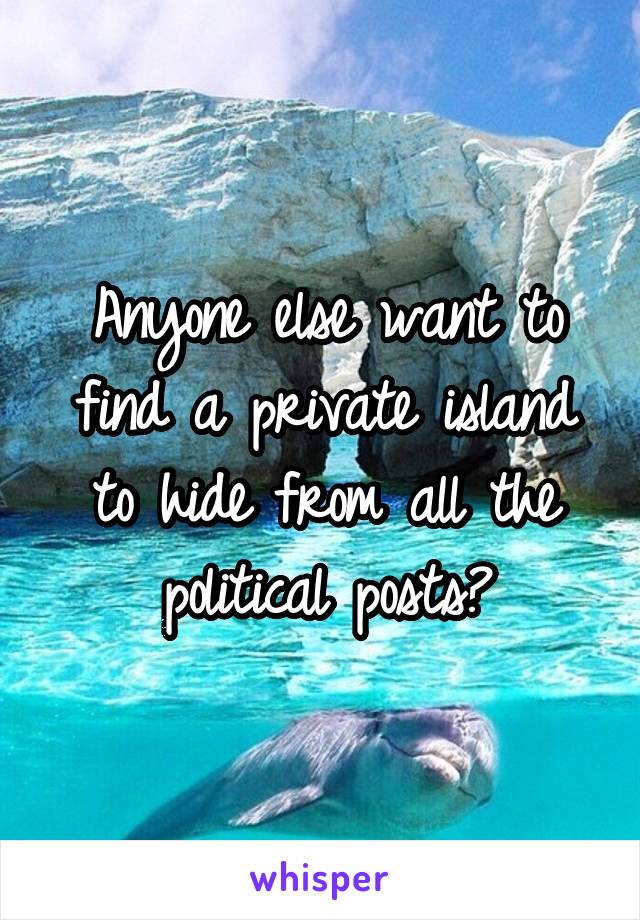 Anyone else want to find a private island to hide from all the political posts?