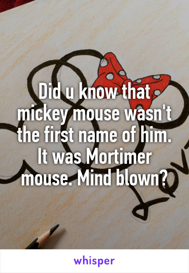 Did u know that mickey mouse wasn't the first name of him. It was Mortimer mouse. Mind blown?