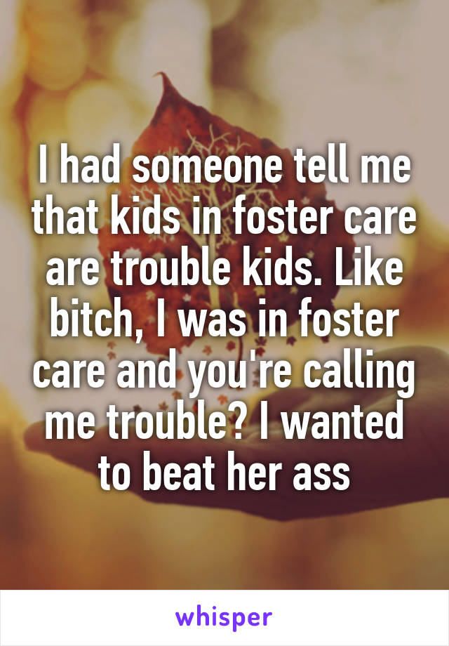 I had someone tell me that kids in foster care are trouble kids. Like bitch, I was in foster care and you're calling me trouble? I wanted to beat her ass