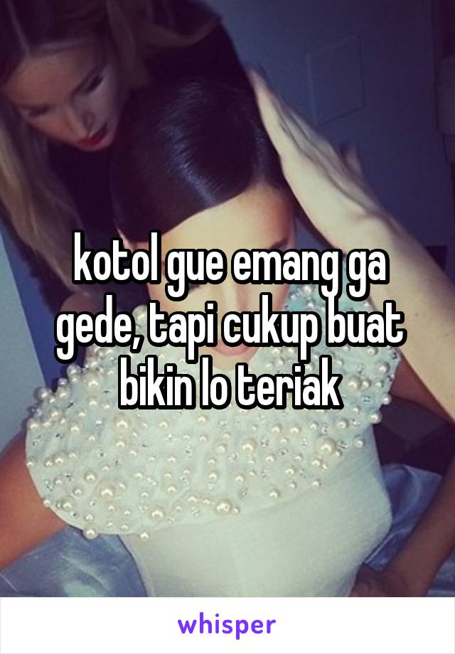 kotol gue emang ga gede, tapi cukup buat bikin lo teriak