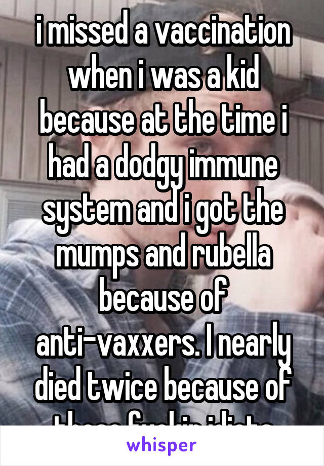 i missed a vaccination when i was a kid because at the time i had a dodgy immune system and i got the mumps and rubella because of anti-vaxxers. I nearly died twice because of those fuckin idiots