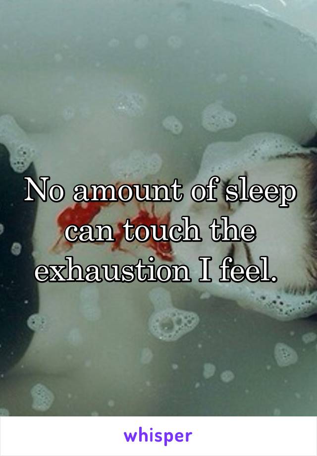 No amount of sleep can touch the exhaustion I feel. 