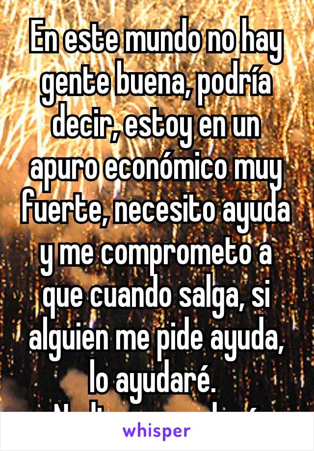 En este mundo no hay gente buena, podría decir, estoy en un apuro económico muy fuerte, necesito ayuda y me comprometo a que cuando salga, si alguien me pide ayuda, lo ayudaré. 
Nadie responderá