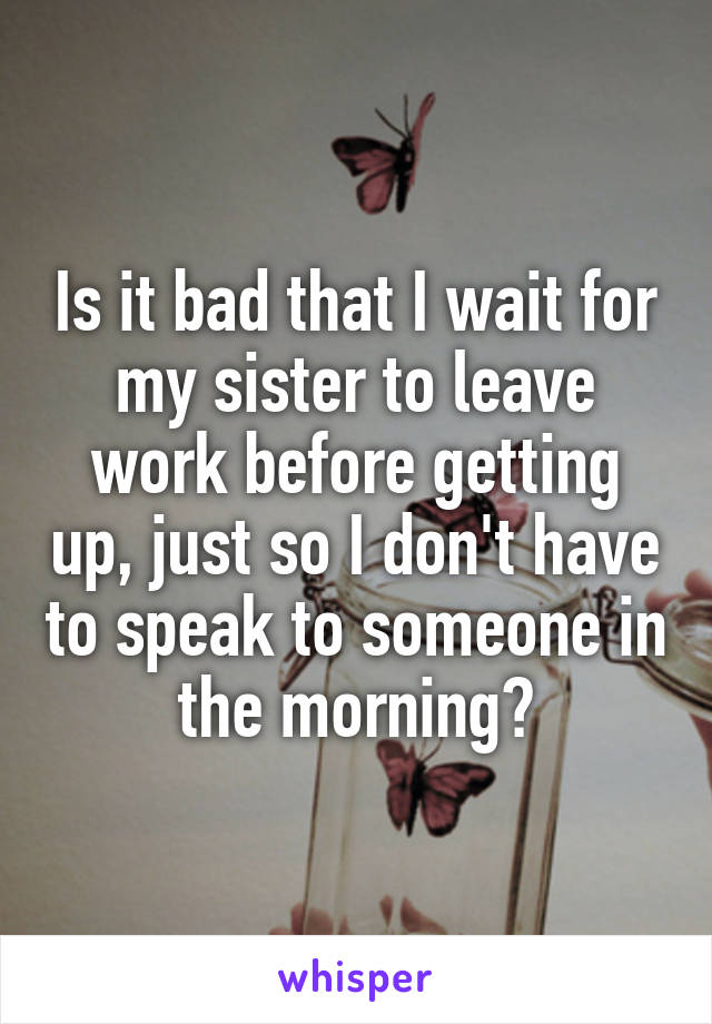 Is it bad that I wait for my sister to leave work before getting up, just so I don't have to speak to someone in the morning?