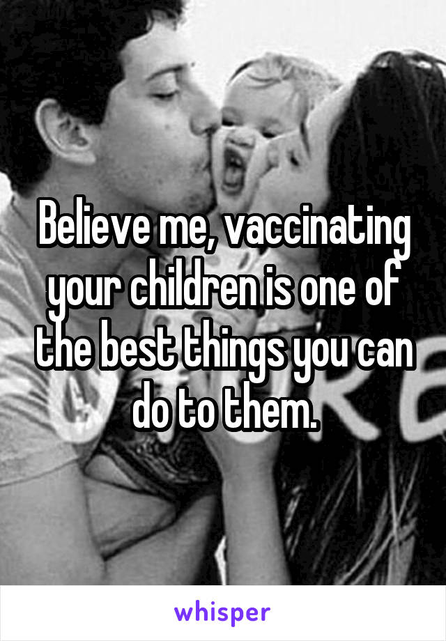 Believe me, vaccinating your children is one of the best things you can do to them.