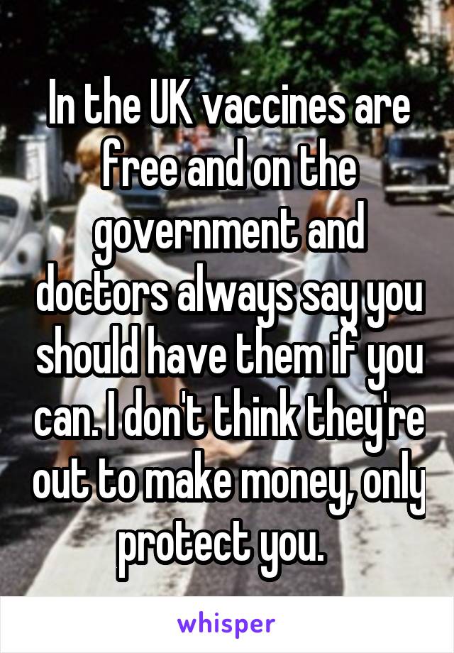 In the UK vaccines are free and on the government and doctors always say you should have them if you can. I don't think they're out to make money, only protect you.  