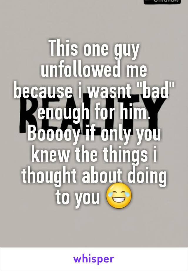 This one guy unfollowed me because i wasnt "bad" enough for him. Booooy if only you knew the things i thought about doing to you 😂