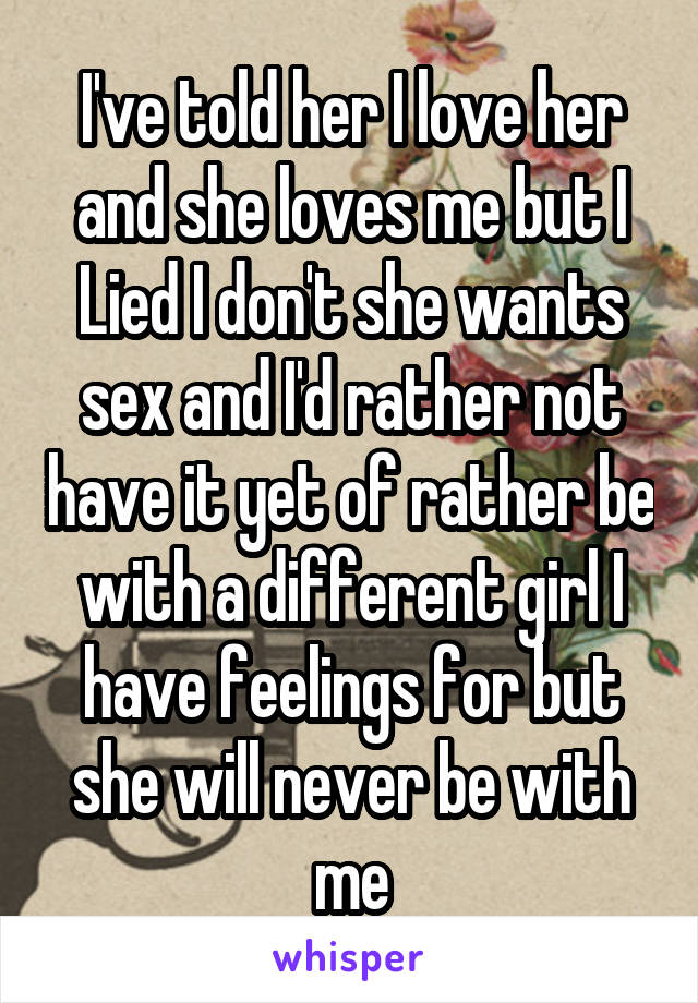 I've told her I love her and she loves me but I Lied I don't she wants sex and I'd rather not have it yet of rather be with a different girl I have feelings for but she will never be with me