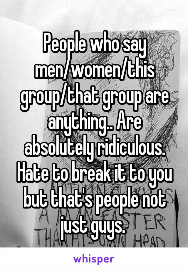 People who say men/women/this group/that group are anything.. Are absolutely ridiculous. Hate to break it to you but that's people not just guys. 