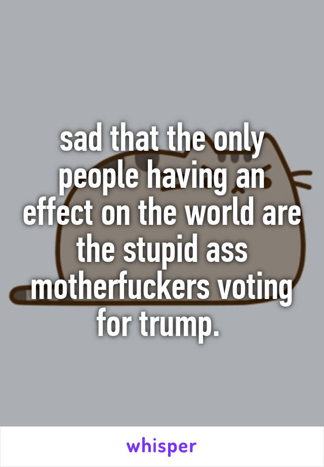 sad that the only people having an effect on the world are the stupid ass motherfuckers voting for trump. 