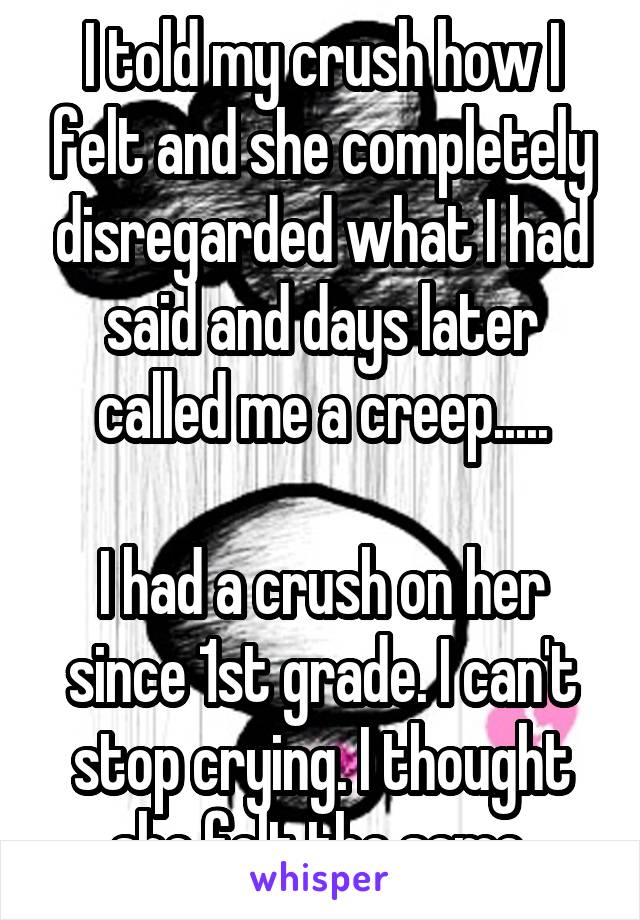 I told my crush how I felt and she completely disregarded what I had said and days later called me a creep.....

I had a crush on her since 1st grade. I can't stop crying. I thought she felt the same.