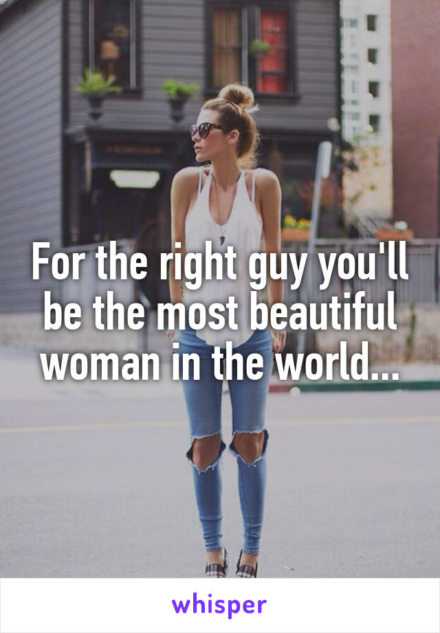 For the right guy you'll be the most beautiful woman in the world...