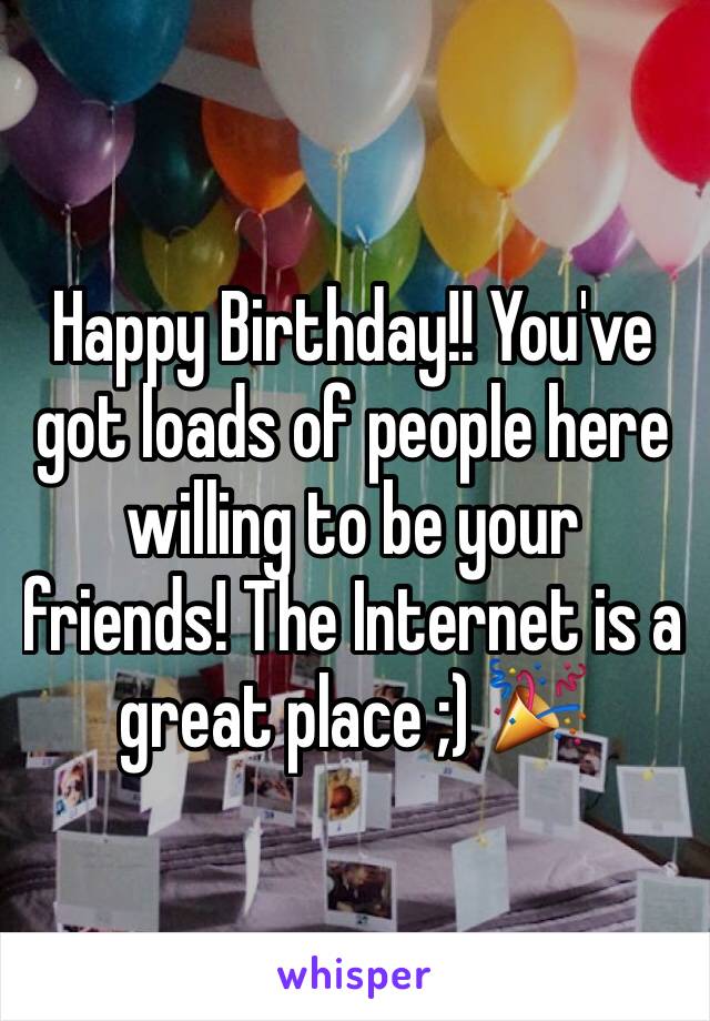 Happy Birthday!! You've got loads of people here willing to be your friends! The Internet is a great place ;) 🎉