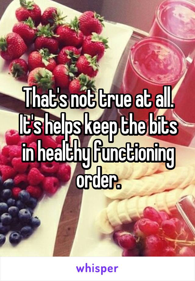 That's not true at all. It's helps keep the bits in healthy functioning order.