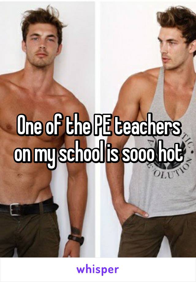 One of the PE teachers on my school is sooo hot