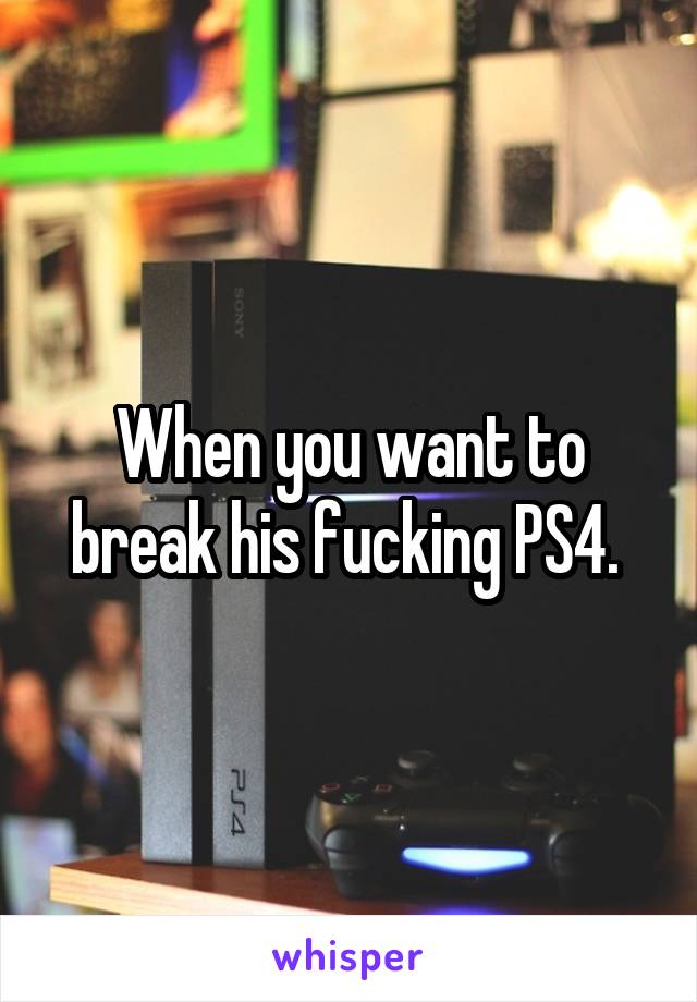 When you want to break his fucking PS4. 