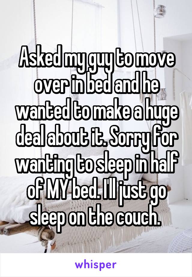 Asked my guy to move over in bed and he wanted to make a huge deal about it. Sorry for wanting to sleep in half of MY bed. I'll just go sleep on the couch. 