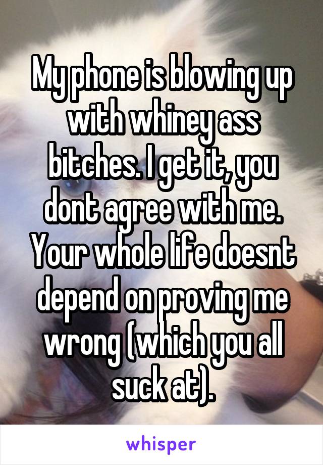 My phone is blowing up with whiney ass bitches. I get it, you dont agree with me. Your whole life doesnt depend on proving me wrong (which you all suck at).