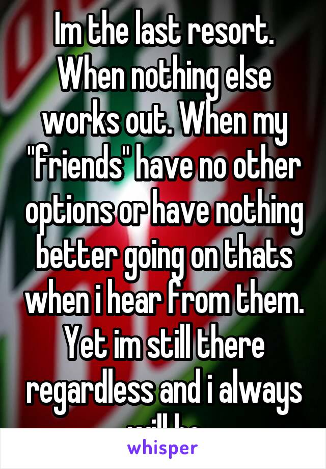 Im the last resort. When nothing else works out. When my "friends" have no other options or have nothing better going on thats when i hear from them. Yet im still there regardless and i always will be