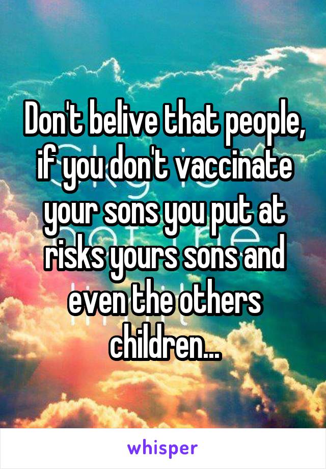 Don't belive that people, if you don't vaccinate your sons you put at risks yours sons and even the others children...