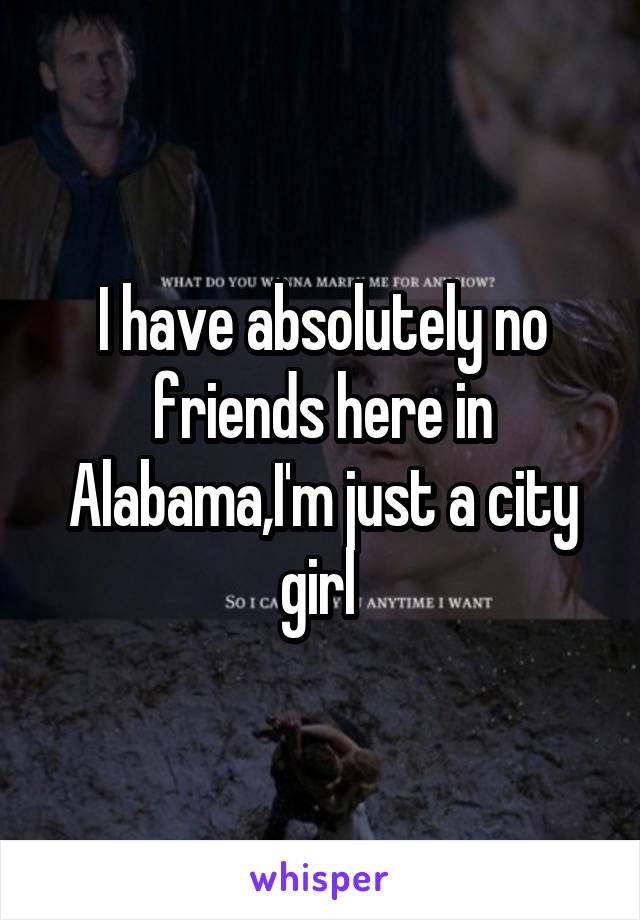 I have absolutely no friends here in Alabama,I'm just a city girl 