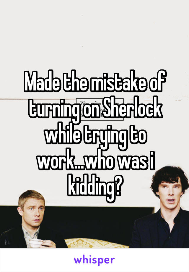 Made the mistake of turning on Sherlock while trying to work...who was i kidding?