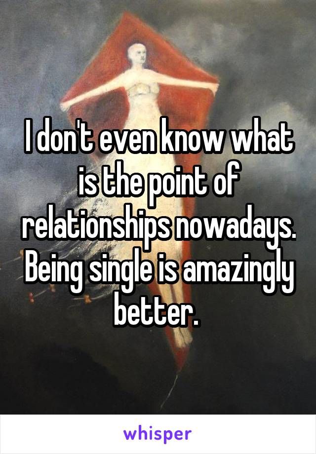 I don't even know what is the point of relationships nowadays. Being single is amazingly better. 