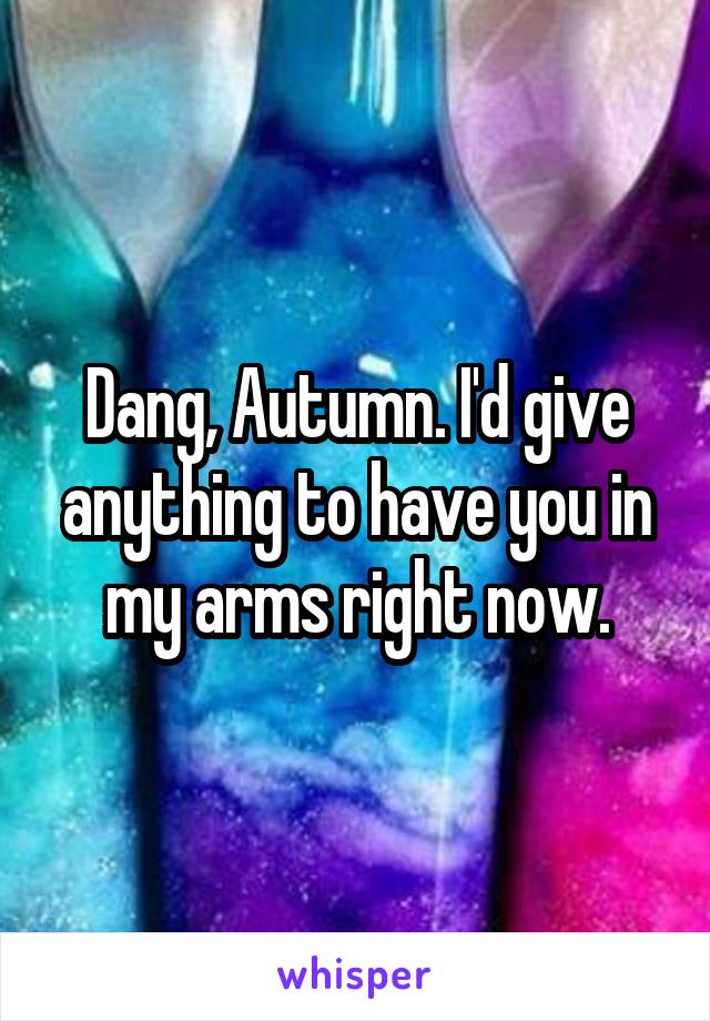 Dang, Autumn. I'd give anything to have you in my arms right now.