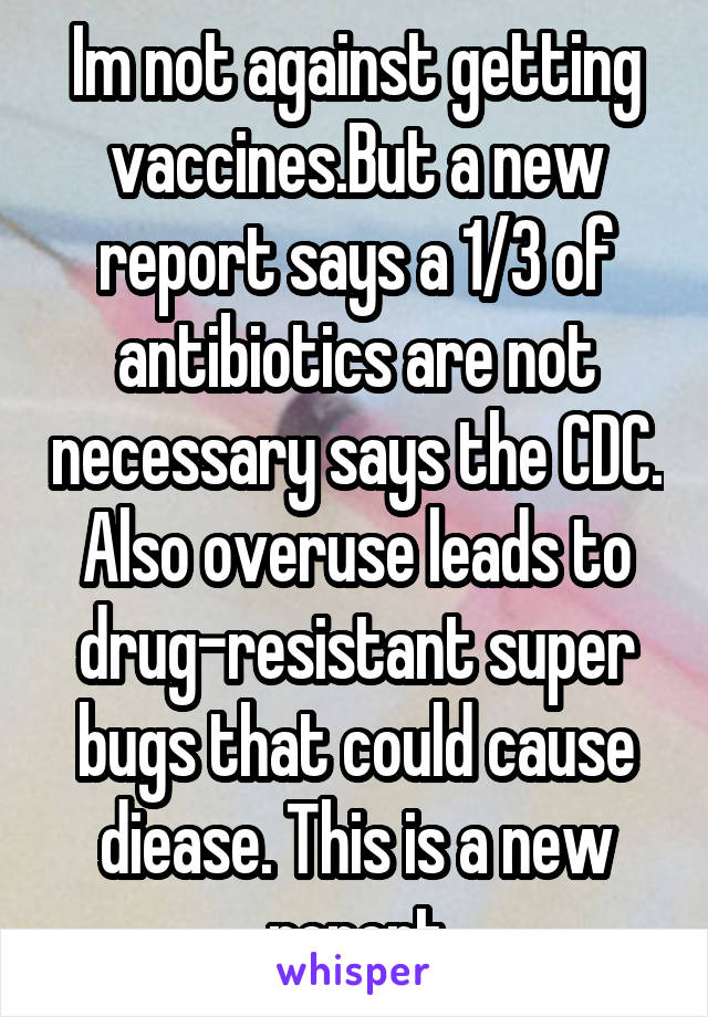 Im not against getting vaccines.But a new report says a 1/3 of antibiotics are not necessary says the CDC. Also overuse leads to drug-resistant super bugs that could cause diease. This is a new report