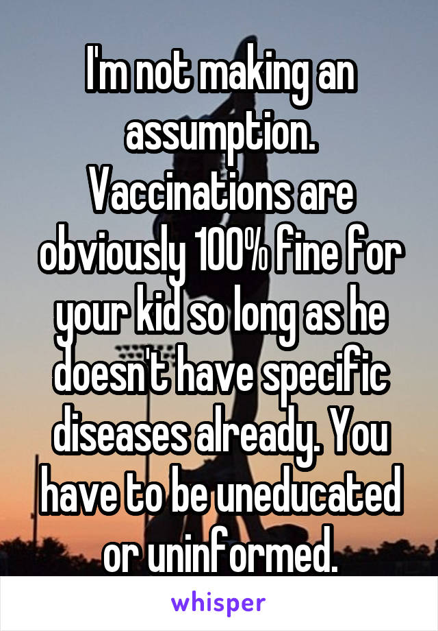 I'm not making an assumption. Vaccinations are obviously 100% fine for your kid so long as he doesn't have specific diseases already. You have to be uneducated or uninformed.