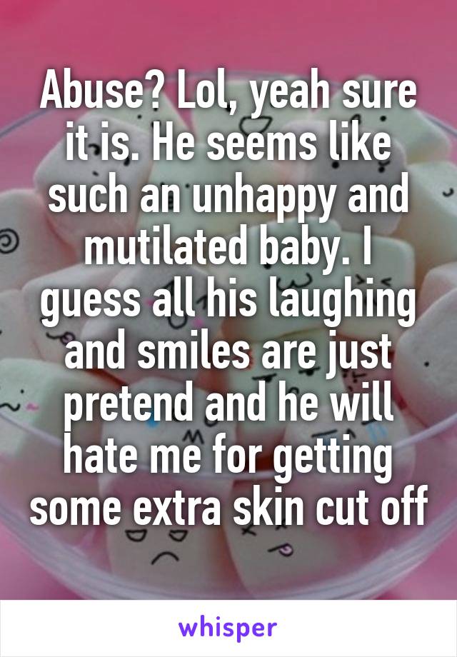 Abuse? Lol, yeah sure it is. He seems like such an unhappy and mutilated baby. I guess all his laughing and smiles are just pretend and he will hate me for getting some extra skin cut off 