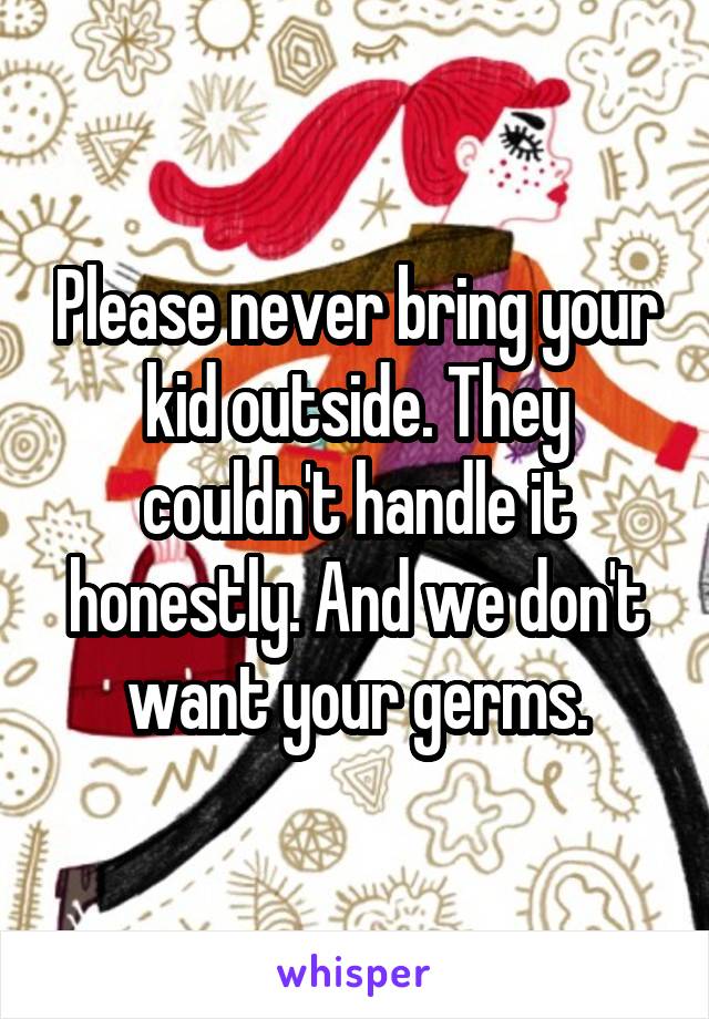 Please never bring your kid outside. They couldn't handle it honestly. And we don't want your germs.