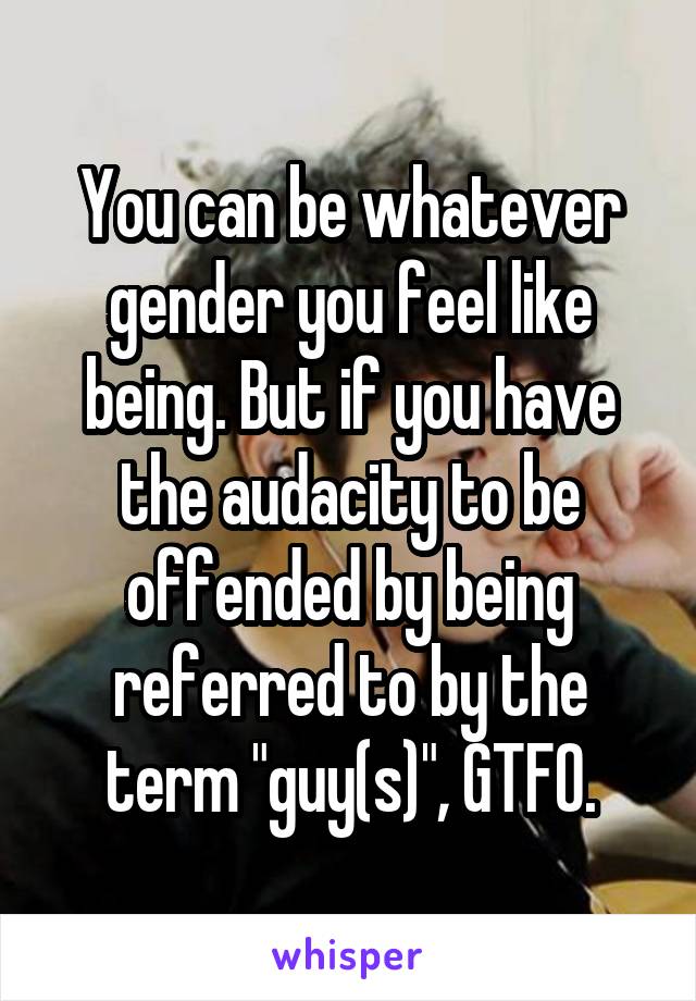 You can be whatever gender you feel like being. But if you have the audacity to be offended by being referred to by the term "guy(s)", GTFO.