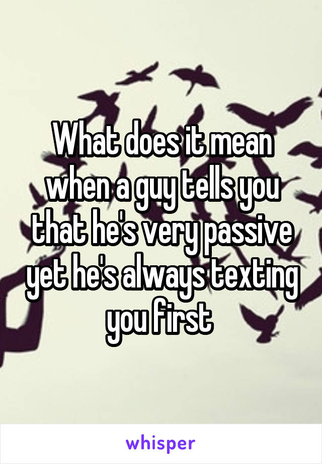 What does it mean when a guy tells you that he's very passive yet he's always texting you first 