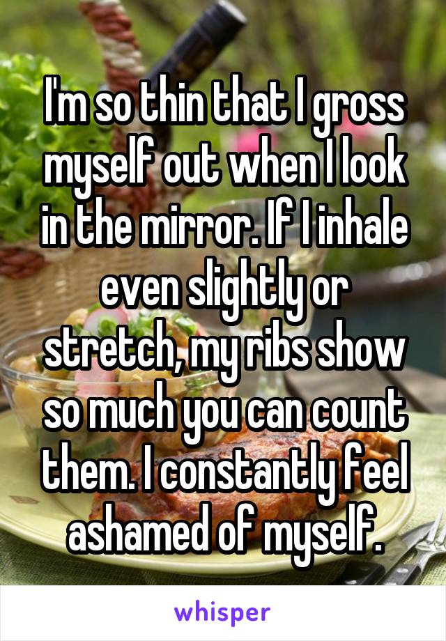 I'm so thin that I gross myself out when I look in the mirror. If I inhale even slightly or stretch, my ribs show so much you can count them. I constantly feel ashamed of myself.