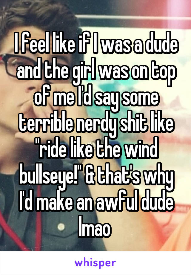 I feel like if I was a dude and the girl was on top of me I'd say some terrible nerdy shit like "ride like the wind bullseye!" & that's why I'd make an awful dude lmao 