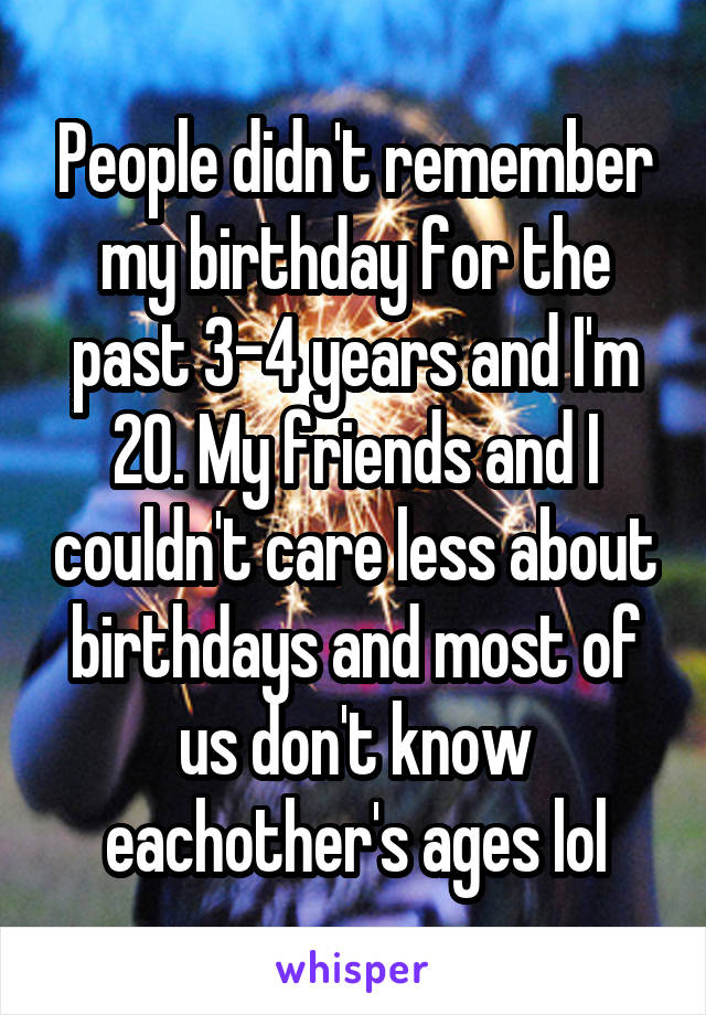 People didn't remember my birthday for the past 3-4 years and I'm 20. My friends and I couldn't care less about birthdays and most of us don't know eachother's ages lol