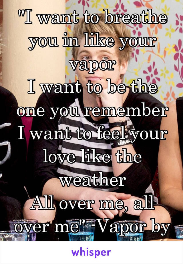 "I want to breathe you in like your vapor
I want to be the one you remember
I want to feel your love like the weather
All over me, all over me" -Vapor by 5sos.