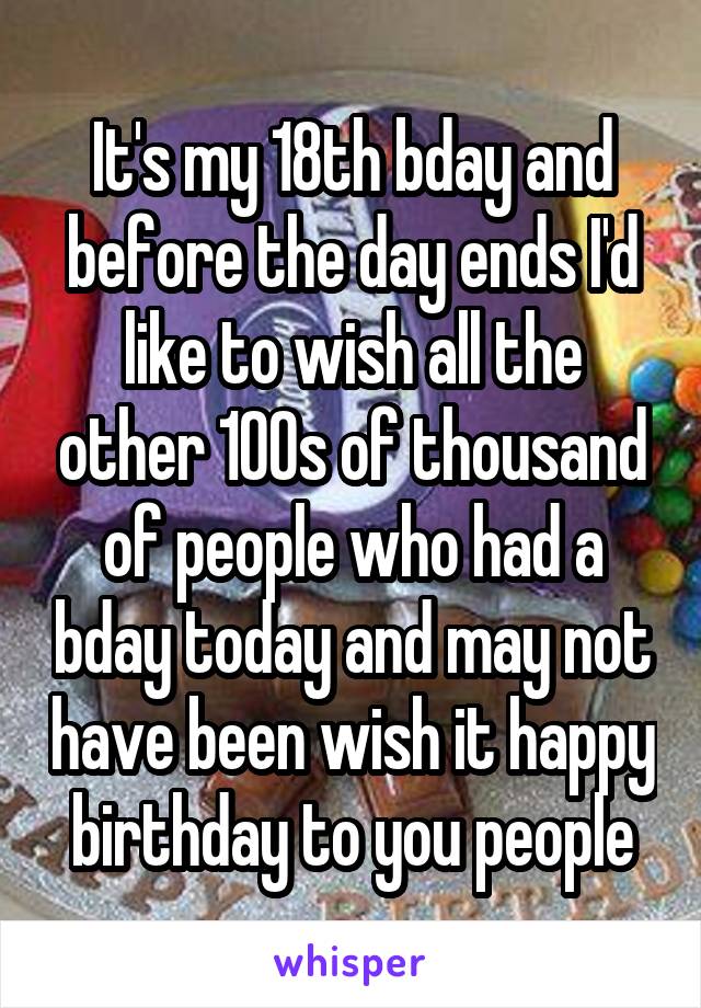 It's my 18th bday and before the day ends I'd like to wish all the other 100s of thousand of people who had a bday today and may not have been wish it happy birthday to you people