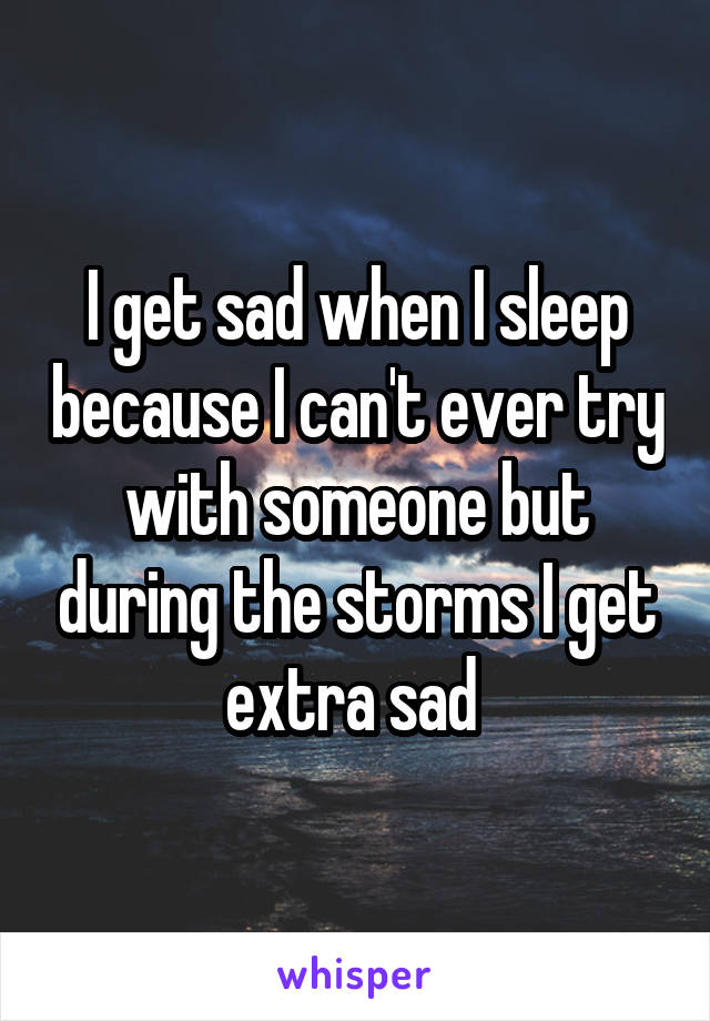 I get sad when I sleep because I can't ever try with someone but during the storms I get extra sad 