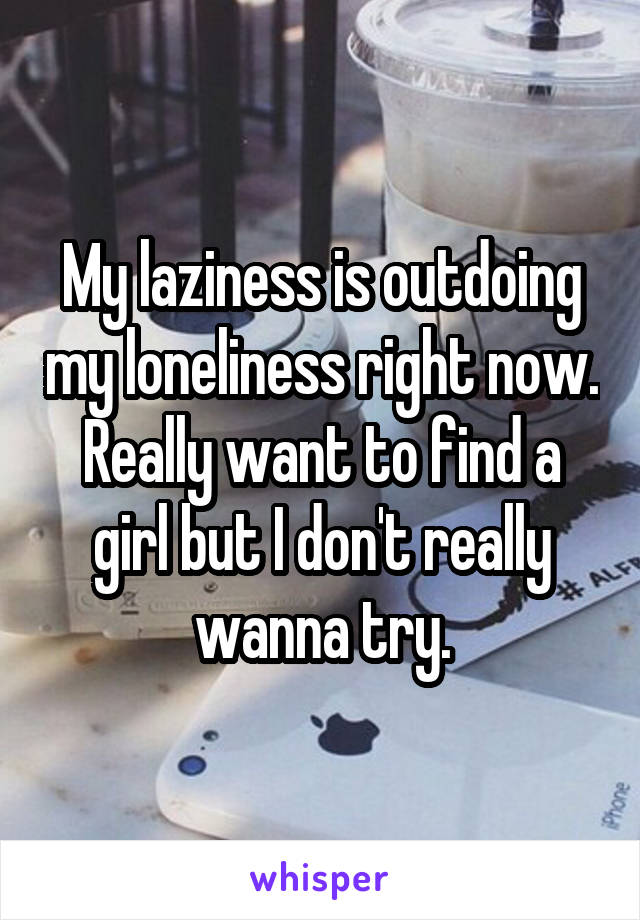 My laziness is outdoing my loneliness right now. Really want to find a girl but I don't really wanna try.