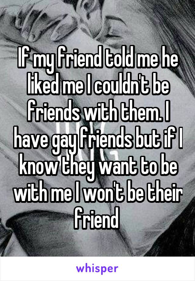 If my friend told me he liked me I couldn't be friends with them. I have gay friends but if I know they want to be with me I won't be their friend 