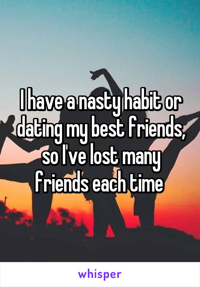 I have a nasty habit or dating my best friends, so I've lost many friends each time 