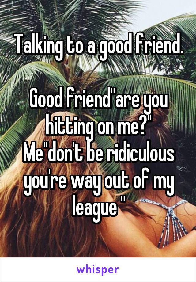 Talking to a good friend. 
Good friend"are you hitting on me?"
Me"don't be ridiculous you're way out of my league "
