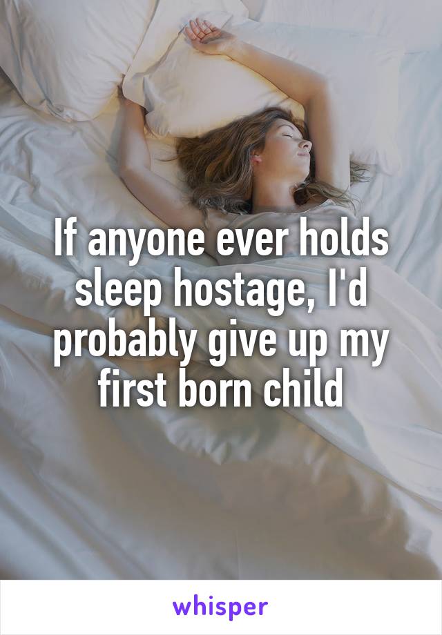 If anyone ever holds sleep hostage, I'd probably give up my first born child