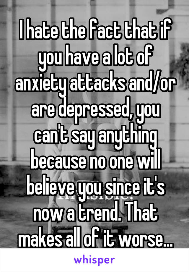 I hate the fact that if you have a lot of anxiety attacks and/or are depressed, you can't say anything because no one will believe you since it's now a trend. That makes all of it worse...