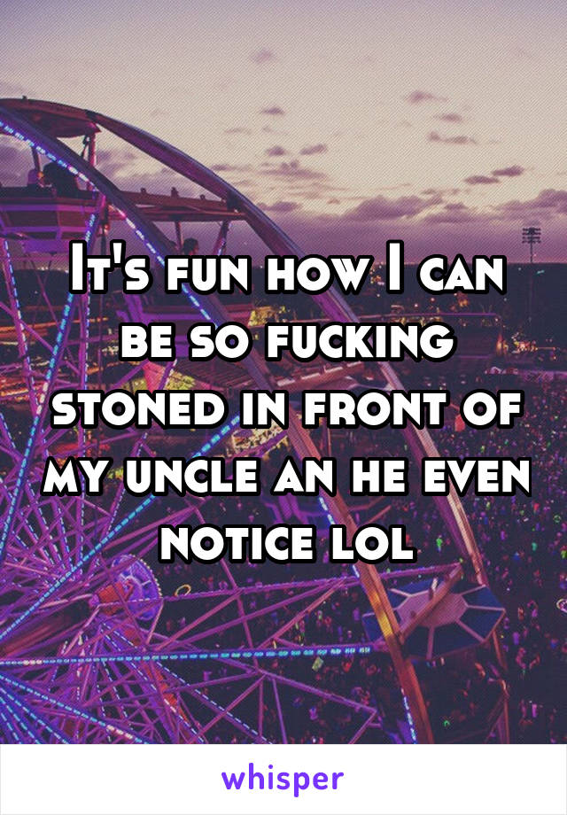 It's fun how I can be so fucking stoned in front of my uncle an he even notice lol