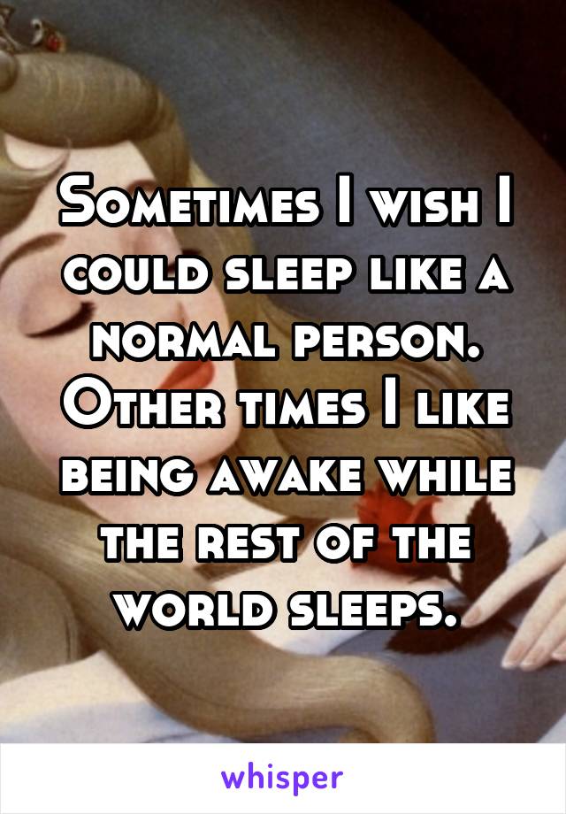 Sometimes I wish I could sleep like a normal person. Other times I like being awake while the rest of the world sleeps.