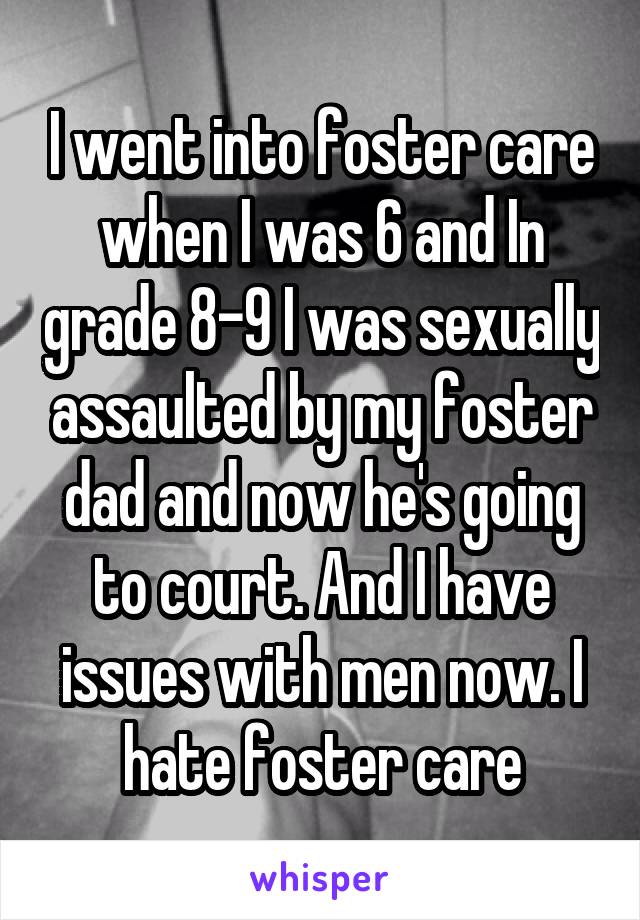 I went into foster care when I was 6 and In grade 8-9 I was sexually assaulted by my foster dad and now he's going to court. And I have issues with men now. I hate foster care